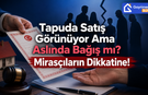 Tapuda Satış Görünüyor Ama Aslında Bağış mı? Mirasçıların Dikkatine!